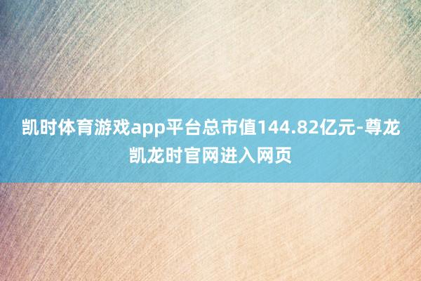 凯时体育游戏app平台总市值144.82亿元-尊龙凯龙时官网进入网页