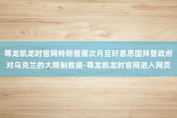 尊龙凯龙时官网特朗普屡次月旦好意思国拜登政府对乌克兰的大限制救援-尊龙凯龙时官网进入网页