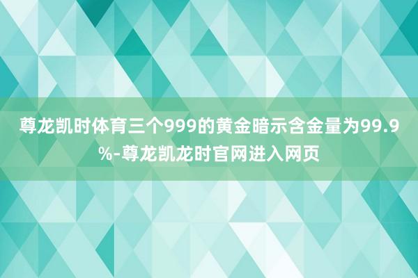 尊龙凯时体育三个999的黄金暗示含金量为99.9%-尊龙凯龙时官网进入网页
