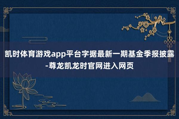 凯时体育游戏app平台字据最新一期基金季报披露-尊龙凯龙时官网进入网页