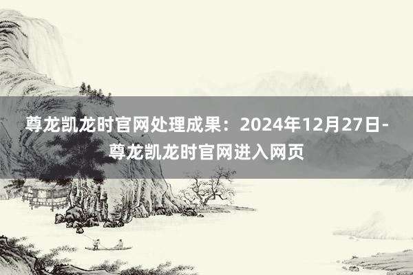 尊龙凯龙时官网处理成果：2024年12月27日-尊龙凯龙时官网进入网页