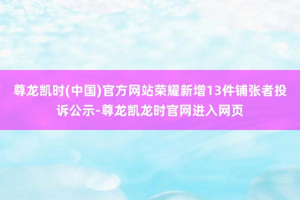 尊龙凯时(中国)官方网站荣耀新增13件铺张者投诉公示-尊龙凯龙时官网进入网页