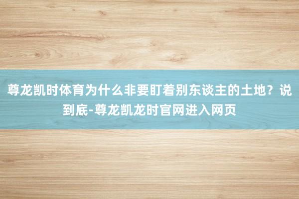 尊龙凯时体育为什么非要盯着别东谈主的土地?说到底-尊龙凯龙时官网进入网页