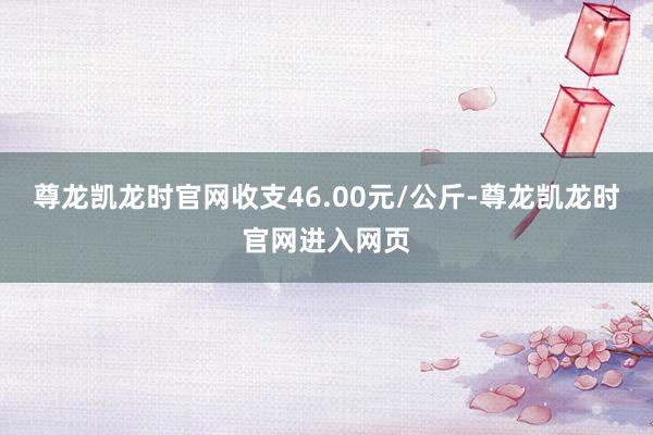 尊龙凯龙时官网收支46.00元/公斤-尊龙凯龙时官网进入网页
