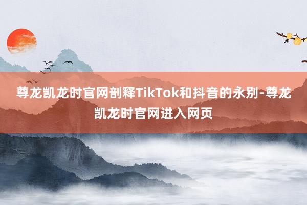 尊龙凯龙时官网剖释TikTok和抖音的永别-尊龙凯龙时官网进入网页