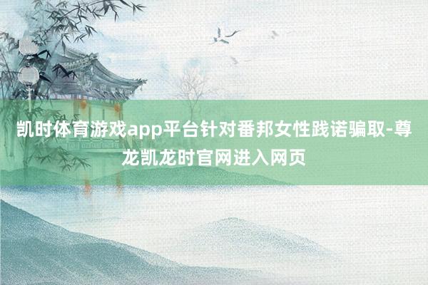 凯时体育游戏app平台针对番邦女性践诺骗取-尊龙凯龙时官网进入网页