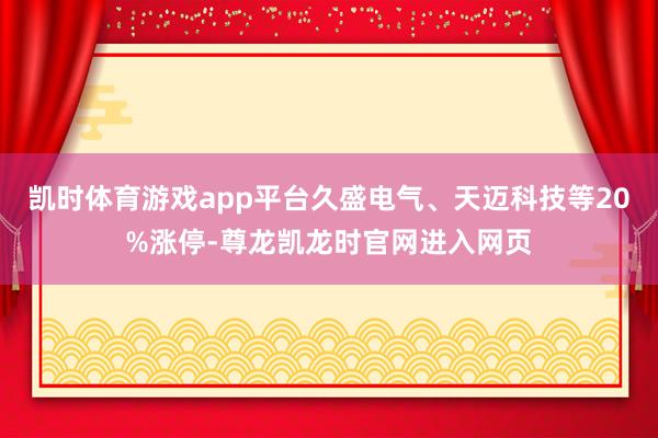 凯时体育游戏app平台久盛电气、天迈科技等20%涨停-尊龙凯龙时官网进入网页