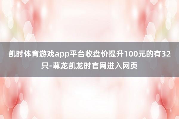 凯时体育游戏app平台收盘价提升100元的有32只-尊龙凯龙时官网进入网页