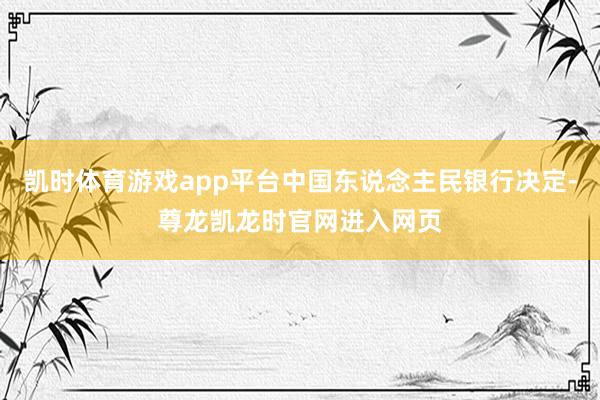 凯时体育游戏app平台中国东说念主民银行决定-尊龙凯龙时官网进入网页