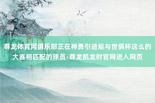 尊龙体育网俱乐部正在神勇引进能与世俱杯这么的大赛相匹配的球员-尊龙凯龙时官网进入网页
