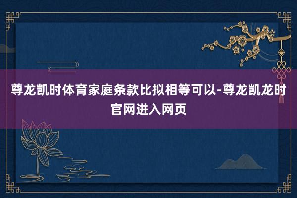 尊龙凯时体育家庭条款比拟相等可以-尊龙凯龙时官网进入网页