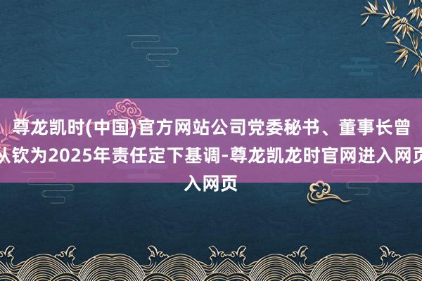 尊龙凯时(中国)官方网站公司党委秘书、董事长曾从钦为2025年责任定下基调-尊龙凯龙时官网进入网页