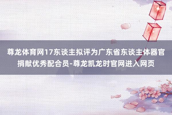 尊龙体育网17东谈主拟评为广东省东谈主体器官捐献优秀配合员-尊龙凯龙时官网进入网页