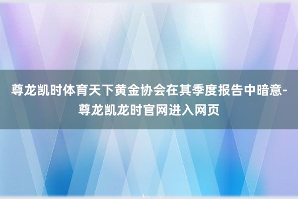 尊龙凯时体育天下黄金协会在其季度报告中暗意-尊龙凯龙时官网进入网页