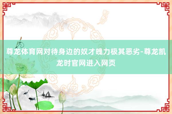 尊龙体育网对待身边的奴才魄力极其恶劣-尊龙凯龙时官网进入网页