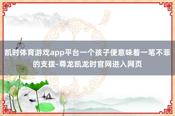 凯时体育游戏app平台一个孩子便意味着一笔不菲的支拨-尊龙凯龙时官网进入网页