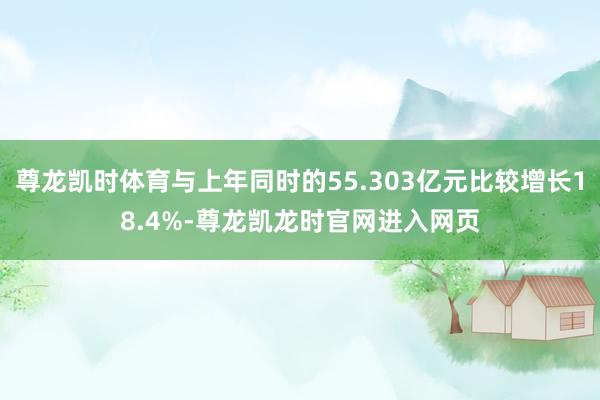 尊龙凯时体育与上年同时的55.303亿元比较增长18.4%-尊龙凯龙时官网进入网页