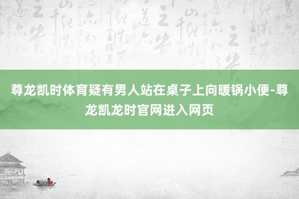 尊龙凯时体育疑有男人站在桌子上向暖锅小便-尊龙凯龙时官网进入网页