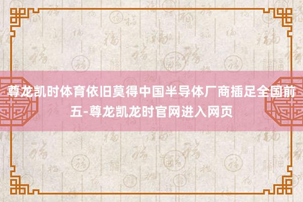 尊龙凯时体育依旧莫得中国半导体厂商插足全国前五-尊龙凯龙时官网进入网页