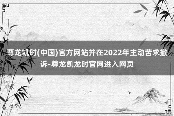 尊龙凯时(中国)官方网站并在2022年主动苦求撤诉-尊龙凯龙时官网进入网页
