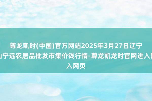 尊龙凯时(中国)官方网站2025年3月27日辽宁鞍山宁远农居品批发市集价钱行情-尊龙凯龙时官网进入网页