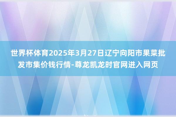 世界杯体育2025年3月27日辽宁向阳市果菜批发市集价钱行情-尊龙凯龙时官网进入网页