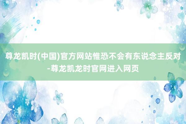尊龙凯时(中国)官方网站惟恐不会有东说念主反对-尊龙凯龙时官网进入网页