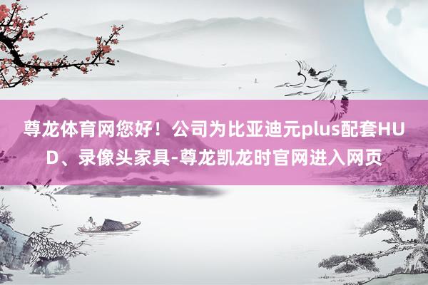 尊龙体育网您好！公司为比亚迪元plus配套HUD、录像头家具-尊龙凯龙时官网进入网页