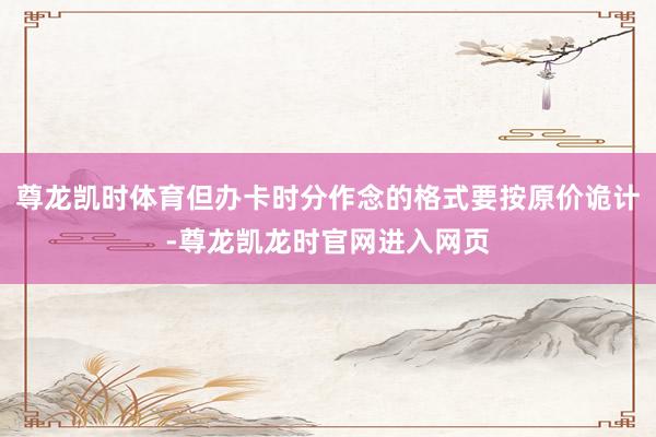 尊龙凯时体育但办卡时分作念的格式要按原价诡计-尊龙凯龙时官网进入网页