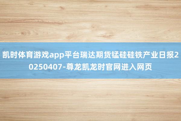 凯时体育游戏app平台瑞达期货锰硅硅铁产业日报20250407-尊龙凯龙时官网进入网页
