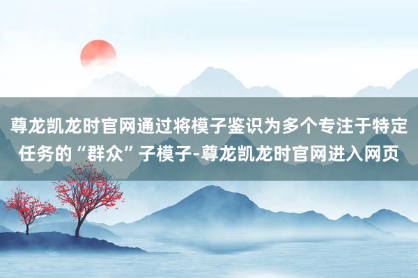 尊龙凯龙时官网通过将模子鉴识为多个专注于特定任务的“群众”子模子-尊龙凯龙时官网进入网页