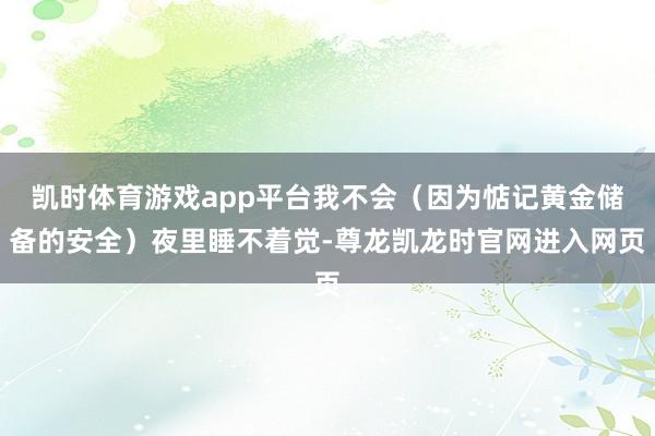 凯时体育游戏app平台我不会(因为惦记黄金储备的安全)夜里睡不着觉-尊龙凯龙时官网进入网页