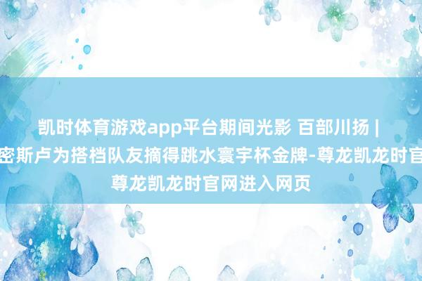 凯时体育游戏app平台期间光影 百部川扬 | 点赞！南充密斯卢为搭档队友摘得跳水寰宇杯金牌-尊龙凯龙时官网进入网页