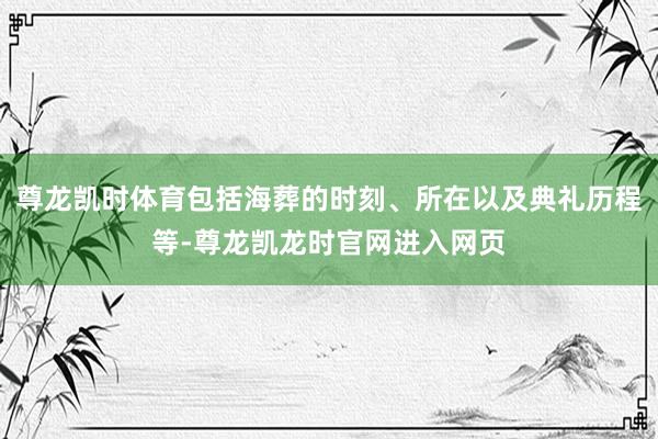 尊龙凯时体育包括海葬的时刻、所在以及典礼历程等-尊龙凯龙时官网进入网页