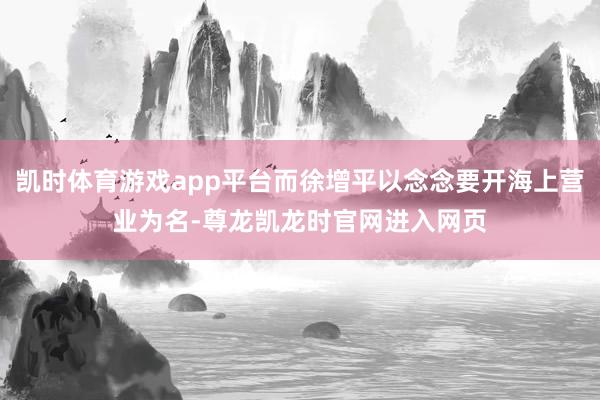 凯时体育游戏app平台而徐增平以念念要开海上营业为名-尊龙凯龙时官网进入网页