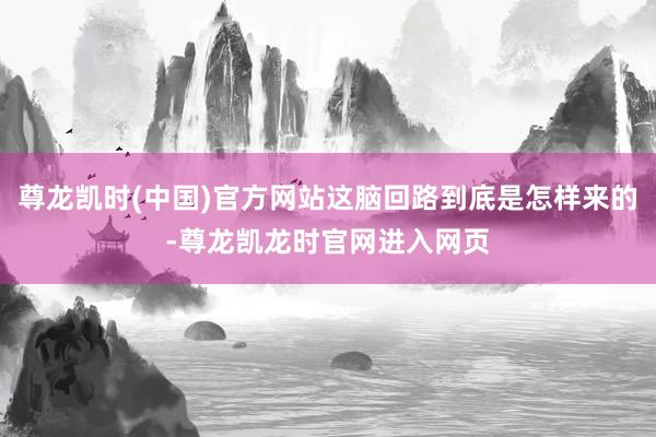 尊龙凯时(中国)官方网站这脑回路到底是怎样来的-尊龙凯龙时官网进入网页