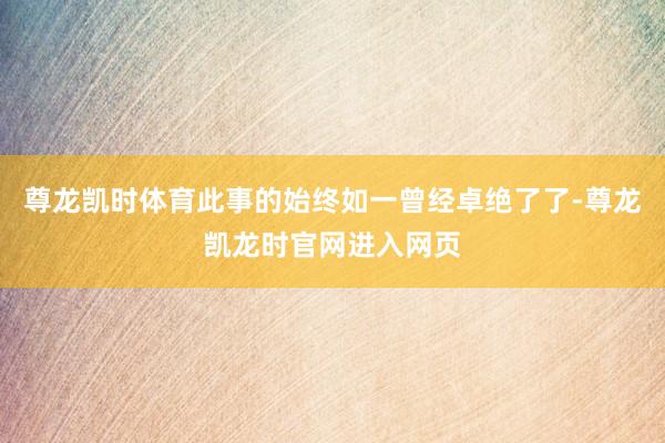 尊龙凯时体育此事的始终如一曾经卓绝了了-尊龙凯龙时官网进入网页