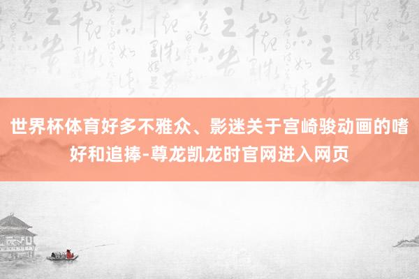 世界杯体育好多不雅众、影迷关于宫崎骏动画的嗜好和追捧-尊龙凯龙时官网进入网页