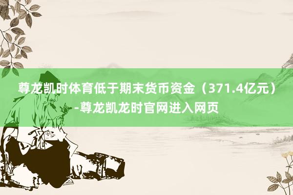 尊龙凯时体育低于期末货币资金（371.4亿元）-尊龙凯龙时官网进入网页