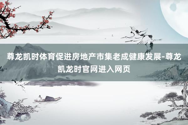 尊龙凯时体育促进房地产市集老成健康发展-尊龙凯龙时官网进入网页