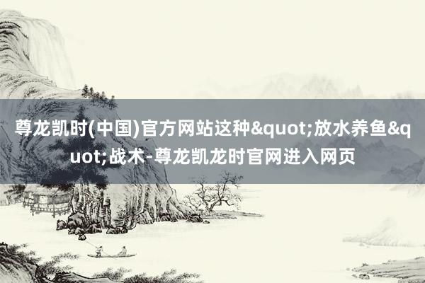 尊龙凯时(中国)官方网站这种"放水养鱼"战术-尊龙凯龙时官网进入网页