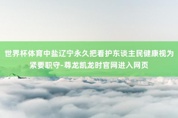世界杯体育中盐辽宁永久把看护东谈主民健康视为紧要职守-尊龙凯龙时官网进入网页