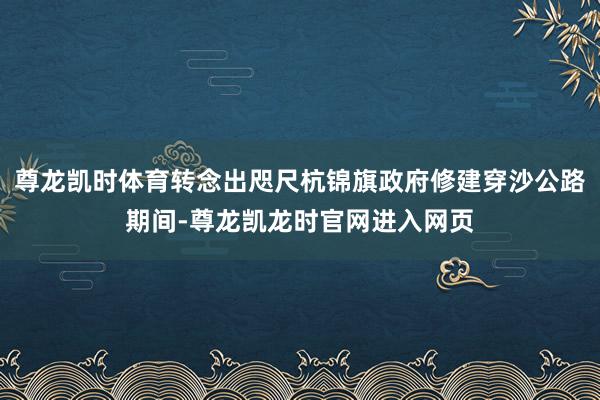 尊龙凯时体育转念出咫尺杭锦旗政府修建穿沙公路期间-尊龙凯龙时官网进入网页