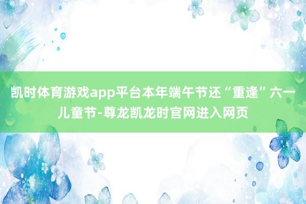 凯时体育游戏app平台本年端午节还“重逢”六一儿童节-尊龙凯龙时官网进入网页