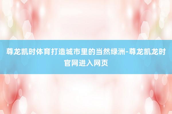 尊龙凯时体育打造城市里的当然绿洲-尊龙凯龙时官网进入网页