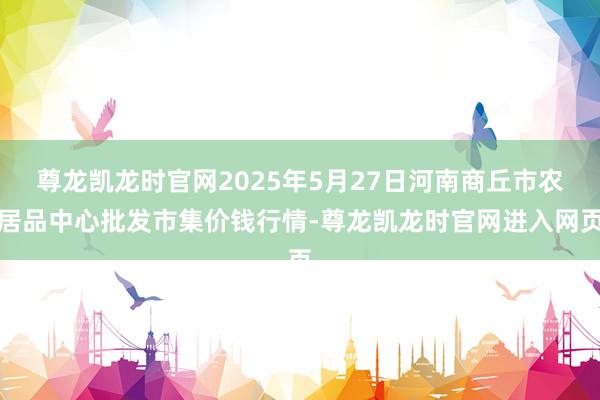 尊龙凯龙时官网2025年5月27日河南商丘市农居品中心批发市集价钱行情-尊龙凯龙时官网进入网页