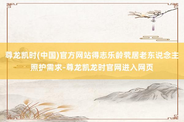 尊龙凯时(中国)官方网站得志乐龄茕居老东说念主照护需求-尊龙凯龙时官网进入网页