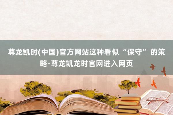尊龙凯时(中国)官方网站这种看似 “保守” 的策略-尊龙凯龙时官网进入网页