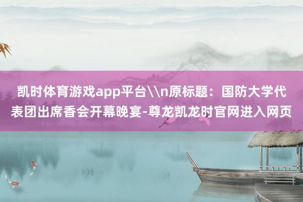 凯时体育游戏app平台\n原标题：国防大学代表团出席香会开幕晚宴-尊龙凯龙时官网进入网页