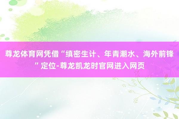 尊龙体育网凭借“缜密生计、年青潮水、海外前锋”定位-尊龙凯龙时官网进入网页